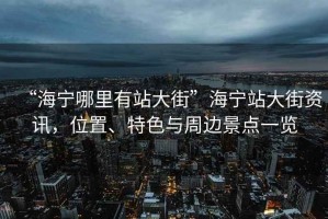 “海寧哪里有站大街”海寧站大街資訊，位置、特色與周邊景點(diǎn)一覽