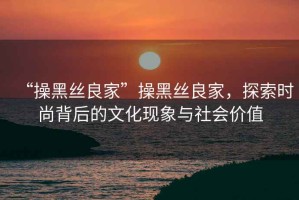 “操黑絲良家”操黑絲良家，探索時尚背后的文化現(xiàn)象與社會價值