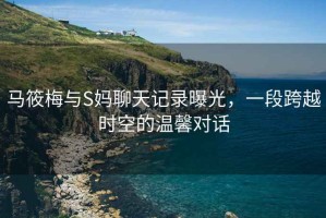 馬筱梅與S媽聊天記錄曝光，一段跨越時(shí)空的溫馨對(duì)話