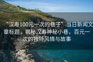“漢壽100元一次的巷子”當日新聞文章標題，揭秘漢壽神秘小巷，百元一次的獨特風情與故事