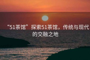 “51茶館”探索51茶館，傳統(tǒng)與現(xiàn)代的交融之地