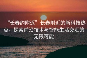 “長春約附近”長春附近的新科技熱點，探索前沿技術(shù)與智能生活交匯的無限可能