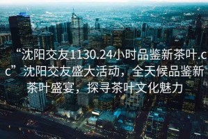“沈陽交友1130.24小時品鑒新茶葉.cc”沈陽交友盛大活動，全天候品鑒新茶葉盛宴，探尋茶葉文化魅力