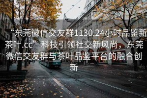 “東莞微信交友群1130.24小時品鑒新茶葉.cc”科技引領社交新風尚，東莞微信交友群與茶葉品鑒平臺的融合創(chuàng)新
