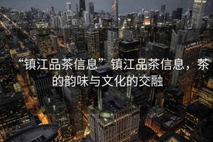 “鎮(zhèn)江品茶信息”鎮(zhèn)江品茶信息，茶的韻味與文化的交融