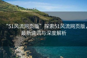 “51風(fēng)流網(wǎng)頁版”探索51風(fēng)流網(wǎng)頁版，最新資訊與深度解析