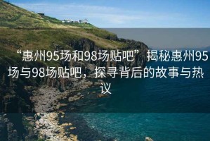 “惠州95場(chǎng)和98場(chǎng)貼吧”揭秘惠州95場(chǎng)與98場(chǎng)貼吧，探尋背后的故事與熱議