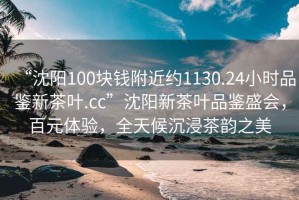 “沈陽100塊錢附近約1130.24小時品鑒新茶葉.cc”沈陽新茶葉品鑒盛會，百元體驗，全天候沉浸茶韻之美