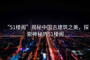 “51樓閣”揭秘中國古建筑之美，探索神秘的51樓閣