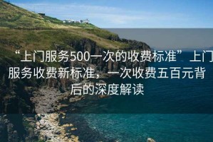 “上門服務500一次的收費標準”上門服務收費新標準，一次收費五百元背后的深度解讀