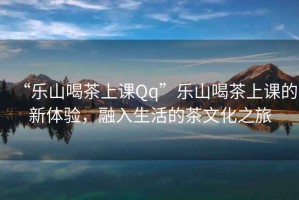 “樂(lè)山喝茶上課Qq”樂(lè)山喝茶上課的新體驗(yàn)，融入生活的茶文化之旅