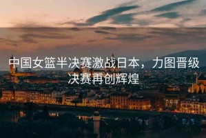 中國女籃半決賽激戰(zhàn)日本，力圖晉級(jí)決賽再創(chuàng)輝煌