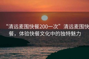 “清遠(yuǎn)麥圍快餐200一次”清遠(yuǎn)麥圍快餐，體驗(yàn)快餐文化中的獨(dú)特魅力