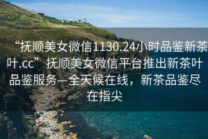 “撫順美女微信1130.24小時(shí)品鑒新茶葉.cc”撫順美女微信平臺(tái)推出新茶葉品鑒服務(wù)—全天候在線，新茶品鑒盡在指尖