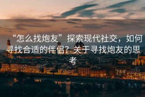 “怎么找炮友”探索現(xiàn)代社交，如何尋找合適的伴侶？關(guān)于尋找炮友的思考