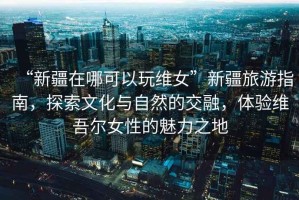 “新疆在哪可以玩維女”新疆旅游指南，探索文化與自然的交融，體驗(yàn)維吾爾女性的魅力之地