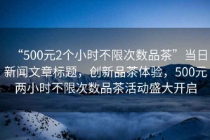 “500元2個小時不限次數(shù)品茶”當日新聞文章標題，創(chuàng)新品茶體驗，500元兩小時不限次數(shù)品茶活動盛大開啟