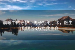 晨曦中的守護(hù)，男子拒絕手術(shù)，醫(yī)生自掏腰包3萬挽救生命