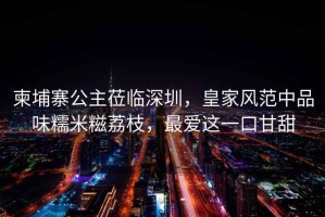 柬埔寨公主蒞臨深圳，皇家風(fēng)范中品味糯米糍荔枝，最愛這一口甘甜