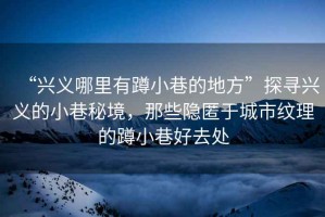 “興義哪里有蹲小巷的地方”探尋興義的小巷秘境，那些隱匿于城市紋理的蹲小巷好去處