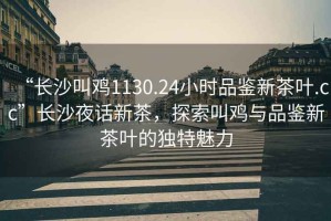“長(zhǎng)沙叫雞1130.24小時(shí)品鑒新茶葉.cc”長(zhǎng)沙夜話(huà)新茶，探索叫雞與品鑒新茶葉的獨(dú)特魅力