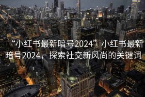 “小紅書最新暗號(hào)2024”小紅書最新暗號(hào)2024，探索社交新風(fēng)尚的關(guān)鍵詞