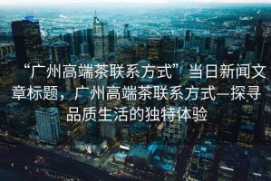 “廣州高端茶聯(lián)系方式”當日新聞文章標題，廣州高端茶聯(lián)系方式—探尋品質生活的獨特體驗