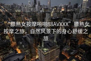 “膘熟女按摩啪啪88AVXXX”膘熟女按摩之旅，自然風(fēng)景下的身心舒緩之旅
