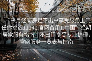 “來月經(jīng)同房足不出戶享受服務上門任你挑選1114c.官網(wǎng)備用1.中國”經(jīng)期居家服務指南，不出門享受專業(yè)護理，官網(wǎng)服務一覽表與指南