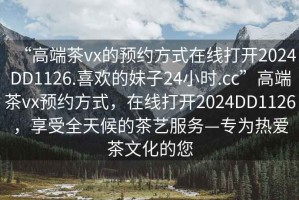 “高端茶vx的預(yù)約方式在線打開2024DD1126.喜歡的妹子24小時.cc”高端茶vx預(yù)約方式，在線打開2024DD1126，享受全天候的茶藝服務(wù)—專為熱愛茶文化的您