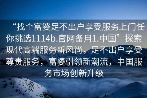 “找個(gè)富婆足不出戶享受服務(wù)上門任你挑選1114b.官網(wǎng)備用1.中國(guó)”探索現(xiàn)代高端服務(wù)新風(fēng)尚，足不出戶享受尊貴服務(wù)，富婆引領(lǐng)新潮流，中國(guó)服務(wù)市場(chǎng)創(chuàng)新升級(jí)
