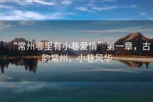 “常州哪里有小巷愛(ài)情”第一章，古韻常州，小巷風(fēng)華