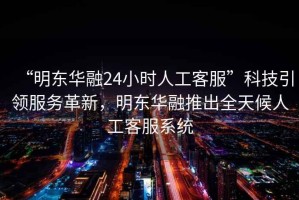 “明東華融24小時(shí)人工客服”科技引領(lǐng)服務(wù)革新，明東華融推出全天候人工客服系統(tǒng)