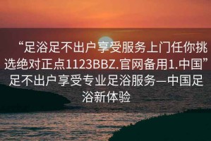 “足浴足不出戶享受服務(wù)上門任你挑選絕對(duì)正點(diǎn)1123BBZ.官網(wǎng)備用1.中國(guó)”足不出戶享受專業(yè)足浴服務(wù)—中國(guó)足浴新體驗(yàn)