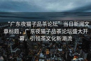 “廣東夜貓子品茶論壇”當(dāng)日新聞文章標(biāo)題，廣東夜貓子品茶論壇盛大開幕，引領(lǐng)茶文化新潮流