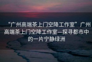 “廣州高端茶上門(mén)空降工作室”廣州高端茶上門(mén)空降工作室—探尋都市中的一片寧?kù)o綠洲