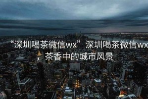 “深圳喝茶微信wx”深圳喝茶微信wx，茶香中的城市風(fēng)景