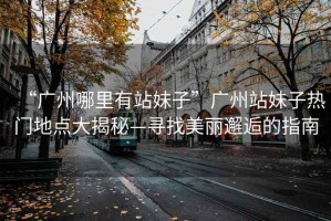 “廣州哪里有站妹子”廣州站妹子熱門地點大揭秘—尋找美麗邂逅的指南