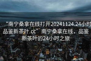 “南寧桑拿在線打開(kāi)20241124.24小時(shí)品鑒新茶葉.cc”南寧桑拿在線，品鑒新茶葉的24小時(shí)之旅