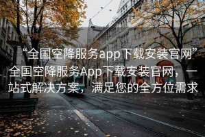 “全國空降服務(wù)app下載安裝官網(wǎng)”全國空降服務(wù)App下載安裝官網(wǎng)，一站式解決方案，滿足您的全方位需求