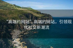 “高端約網(wǎng)站”高端約網(wǎng)站，引領(lǐng)現(xiàn)代社交新潮流