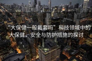 “大保健一般戴套嗎”科技領(lǐng)域中的大保健，安全與防護(hù)措施的探討