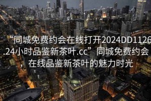 “同城免費約會在線打開2024DD1126.24小時品鑒新茶葉.cc”同城免費約會，在線品鑒新茶葉的魅力時光