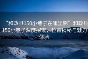 “和政縣150小巷子在哪里啊”和政縣150小巷子深度探索，位置揭秘與魅力體驗(yàn)