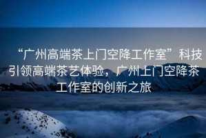 “廣州高端茶上門空降工作室”科技引領(lǐng)高端茶藝體驗(yàn)，廣州上門空降茶工作室的創(chuàng)新之旅