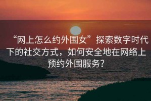 “網(wǎng)上怎么約外圍女”探索數(shù)字時代下的社交方式，如何安全地在網(wǎng)絡上預約外圍服務？