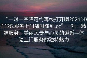 “一對(duì)一空降可約再線打開啊2024DD1126.服務(wù)上門隨叫隨到.cc”一對(duì)一精準(zhǔn)服務(wù)，美麗風(fēng)景與心靈的邂逅—體驗(yàn)上門服務(wù)的獨(dú)特魅力