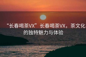 “長春喝茶VX”長春喝茶VX，茶文化的獨特魅力與體驗