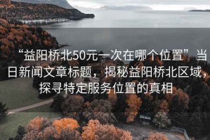 “益陽橋北50元一次在哪個位置”當(dāng)日新聞文章標題，揭秘益陽橋北區(qū)域，探尋特定服務(wù)位置的真相