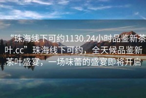 “珠海線下可約1130.24小時品鑒新茶葉.cc”珠海線下可約，全天候品鑒新茶葉盛宴，一場味蕾的盛宴即將開啟